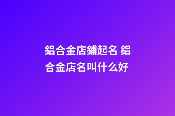 鋁合金店鋪起名 鋁合金店名叫什么好-第1張-店鋪起名-玄機派